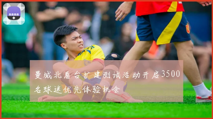 曼城北看台扩建测试活动开启3500名球迷优先体验机会