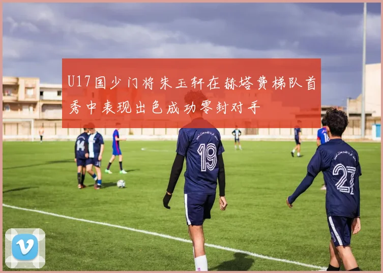 U17国少门将朱玉轩在赫塔费梯队首秀中表现出色成功零封对手