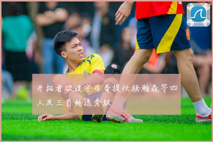 开拓者欲追字母哥提供杨瀚森等四人及三首轮选秀权