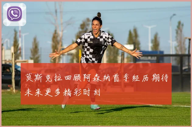 莫斯克拉回顾阿森纳首季经历期待未来更多精彩时刻