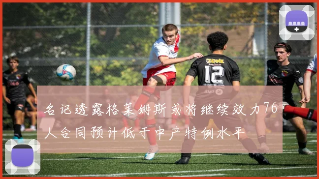 名记透露格莱姆斯或将继续效力76人合同预计低于中产特例水平