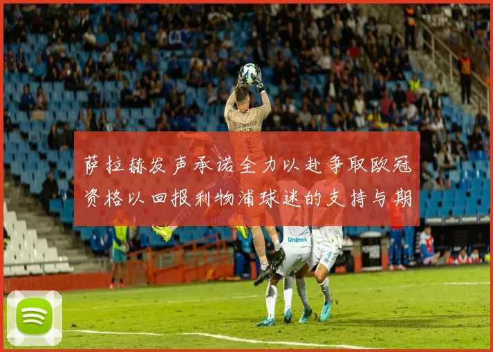 萨拉赫发声承诺全力以赴争取欧冠资格以回报利物浦球迷的支持与期待