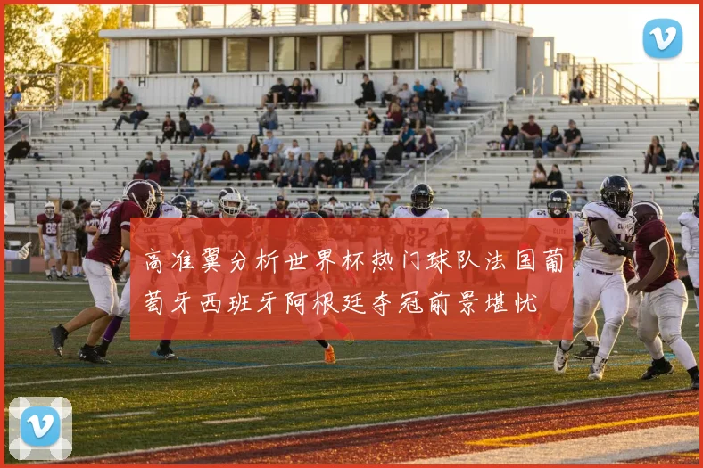 高准翼分析世界杯热门球队法国葡萄牙西班牙阿根廷夺冠前景堪忧