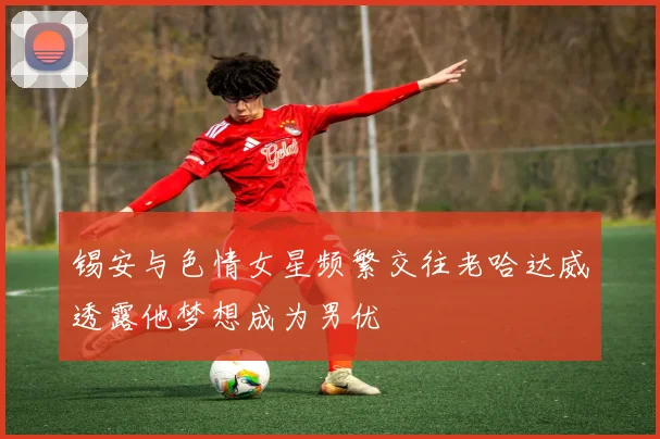 锡安与色情女星频繁交往老哈达威透露他梦想成为男优