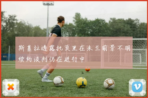 斯基拉透露托莫里在米兰前景不明续约谈判仍在进行中