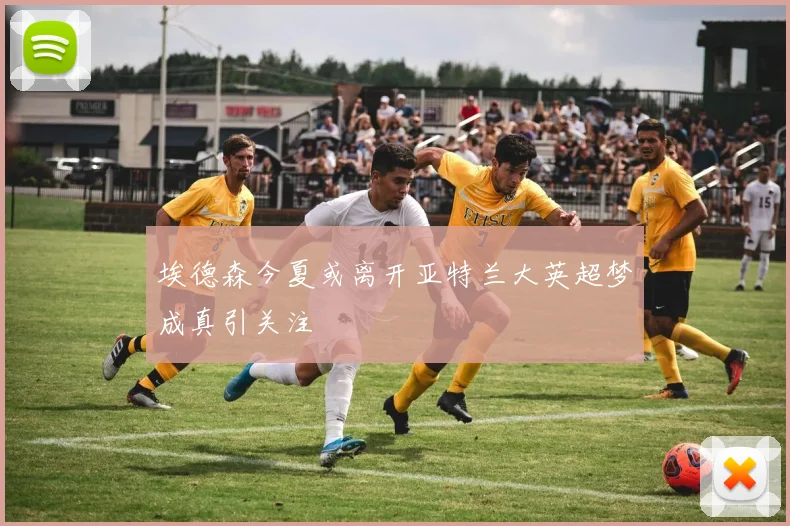 埃德森今夏或离开亚特兰大英超梦成真引关注