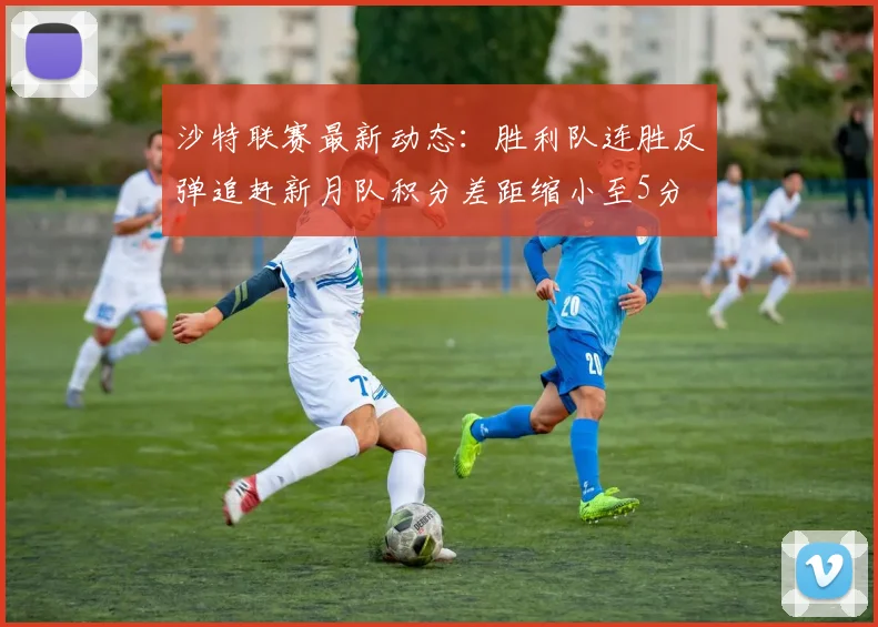 沙特联赛最新动态：胜利队连胜反弹追赶新月队积分差距缩小至5分