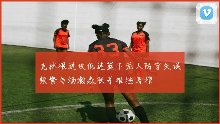 克林根进攻低迷篮下无人防守失误频繁与杨瀚森联手难挡马穆