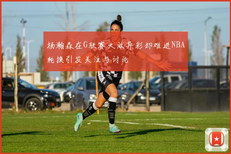 杨瀚森在G联赛大放异彩却难进NBA轮换引发关注与讨论