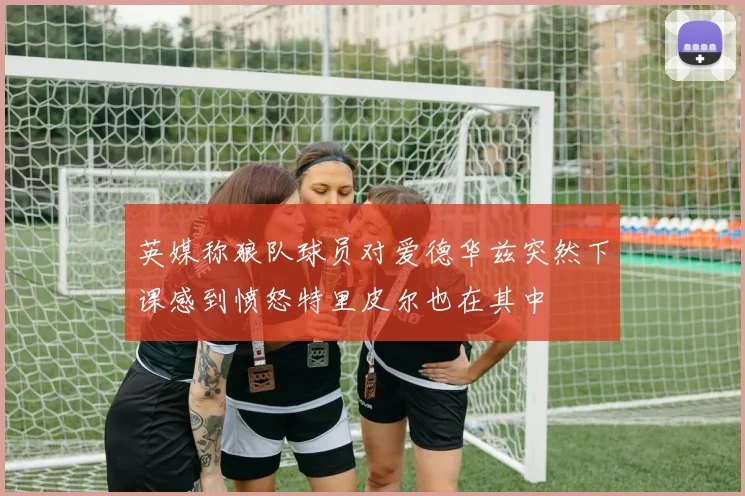 英媒称狼队球员对爱德华兹突然下课感到愤怒特里皮尔也在其中
