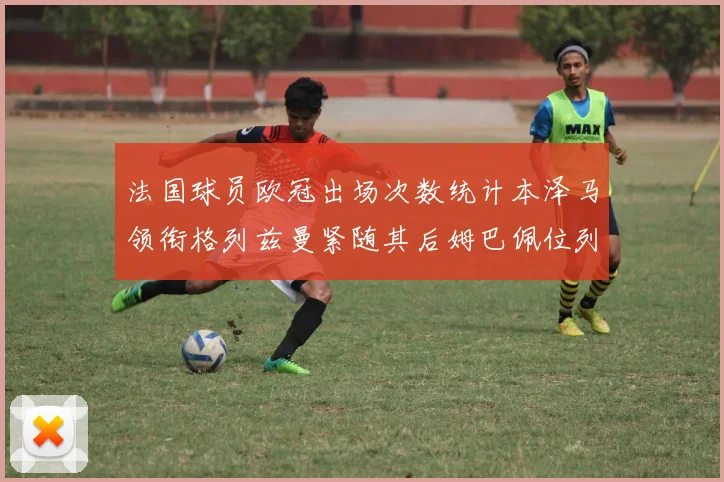 法国球员欧冠出场次数统计本泽马领衔格列兹曼紧随其后姆巴佩位列第五