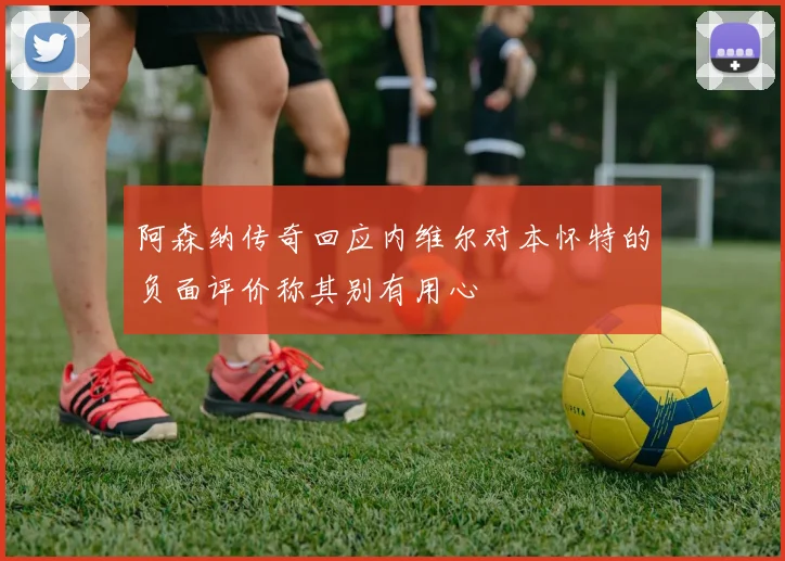 阿森纳传奇回应内维尔对本怀特的负面评价称其别有用心