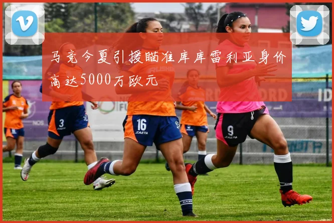 马竞今夏引援瞄准库库雷利亚身价高达5000万欧元