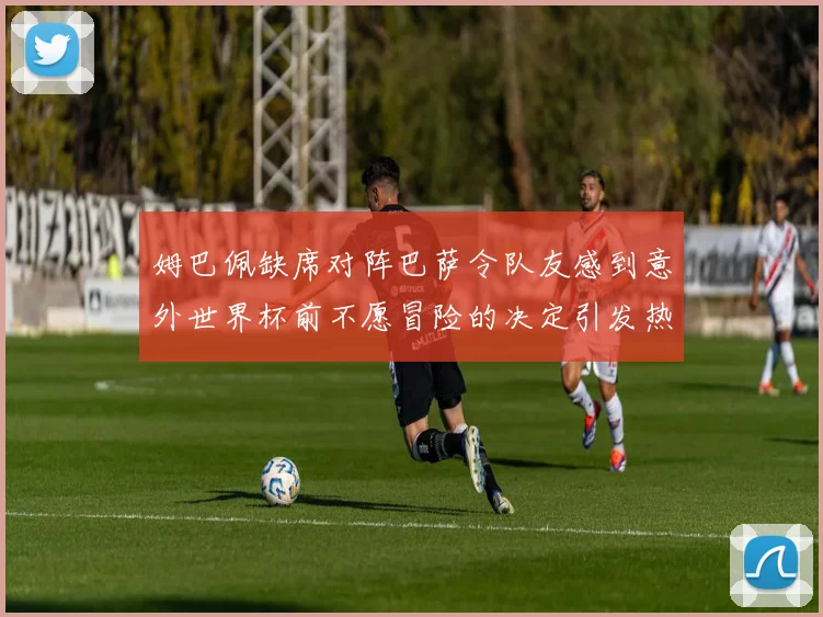姆巴佩缺席对阵巴萨令队友感到意外世界杯前不愿冒险的决定引发热议