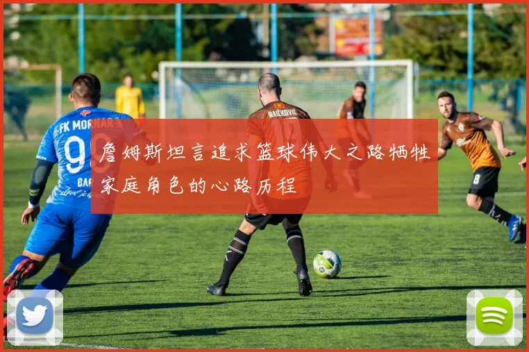 詹姆斯坦言追求篮球伟大之路牺牲家庭角色的心路历程