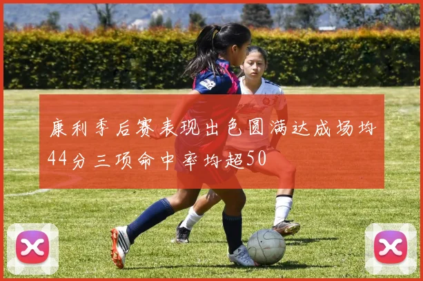 康利季后赛表现出色圆满达成场均44分三项命中率均超50