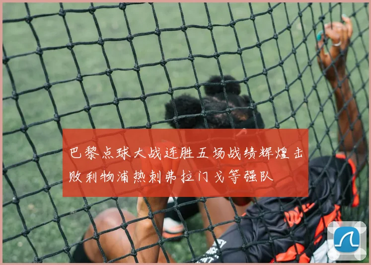 巴黎点球大战连胜五场战绩辉煌击败利物浦热刺弗拉门戈等强队