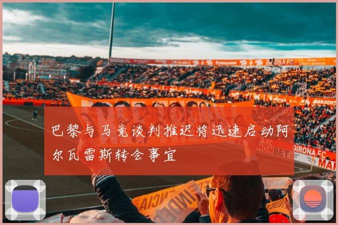 巴黎与马竞谈判推迟将迅速启动阿尔瓦雷斯转会事宜