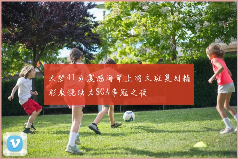 大梦41分震撼海军上将文班复刻精彩表现助力SGA争冠之夜