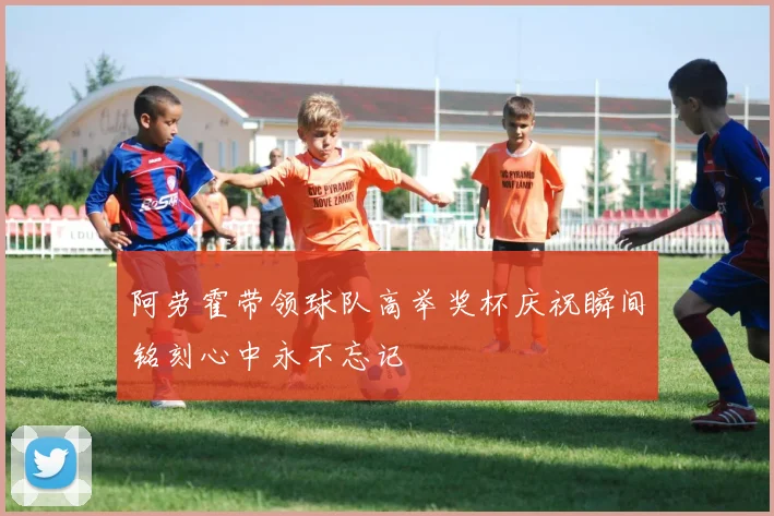 阿劳霍带领球队高举奖杯庆祝瞬间铭刻心中永不忘记
