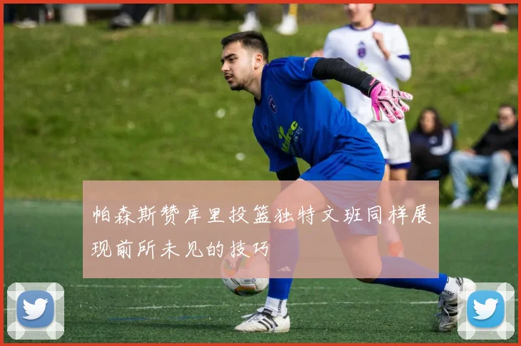 帕森斯赞库里投篮独特文班同样展现前所未见的技巧