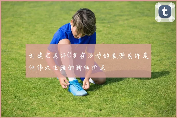 刘建宏点评C罗在沙特的表现或许是他伟大生涯的新转折点
