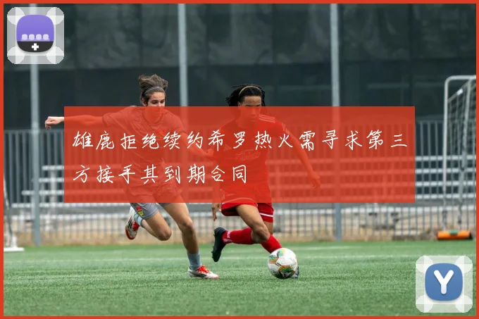 雄鹿拒绝续约希罗热火需寻求第三方接手其到期合同